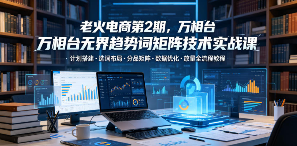 老火电商第2期，万相台无界趋势词矩阵技术实战课，计划搭建・选词布局・分品矩阵・数据优化・放量全流程教程-网创之家