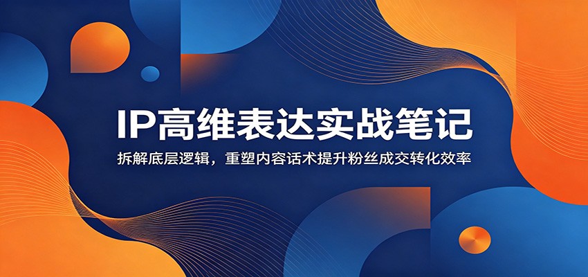 IP高维表达实战笔记：拆解底层逻辑，重塑内容话术提升粉丝成交转化效率-网创之家