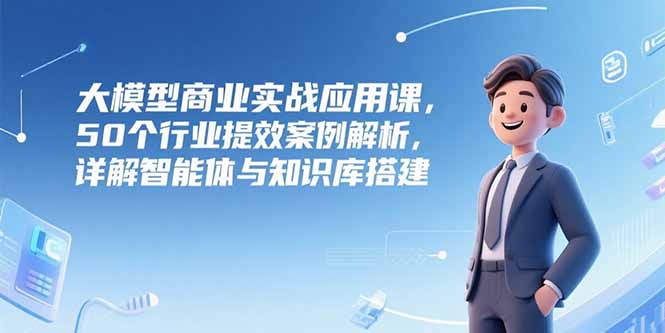 大模型商业实战应用课，50个行业提效案例解析，详解智能体与知识库搭建-网创之家