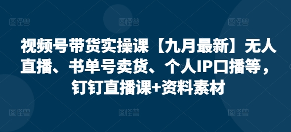 视频号带货实操课【25年7月最新】无人直播、书单号卖货、个人IP口播等,钉钉直播课+资料素材-网创之家