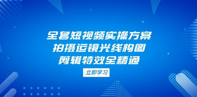 全套短视频实操方案，拍摄运镜光线构图，剪辑特效全精通-网创之家