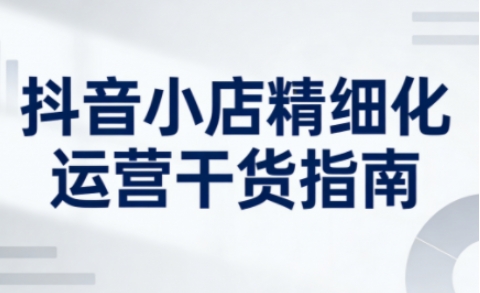 抖音小店精细化运营干货指南新版，助力商家系统提升店铺运营能力(更新26年6月)-网创之家