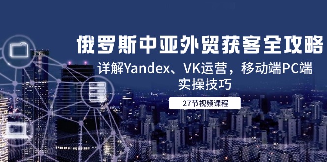 俄罗斯中亚外贸获客全攻略，详解Yandex、VK运营，移动端PC端实操技巧-网创之家