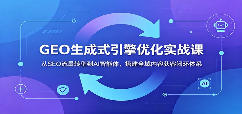 GEO生成式引擎优化实战课：从SEO流量转型到AI智能体，搭建全域内容获客闭环体系-网创之家