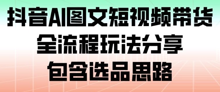 抖音AI图文短视频带货，全流程玩法分享，包含选品思路-网创之家