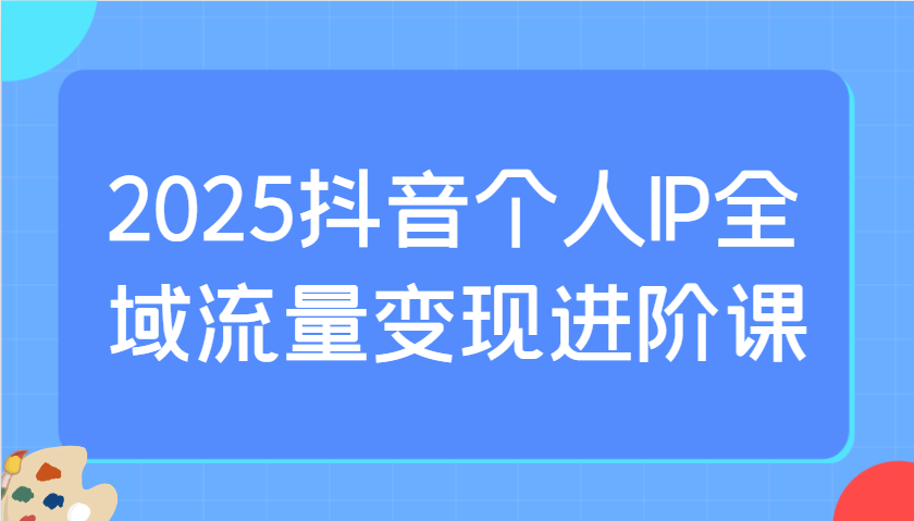 2025抖音个人IP全域流量变现进阶课:选爆品、抖音付费投流、千川投流实操及优化等-网创之家