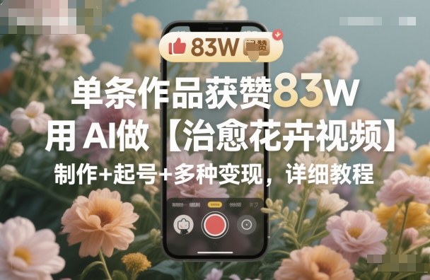 单条作品获赞83W，用AI做【治愈花卉视频】，制作+起号+多种变现，详细教程-网创之家