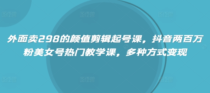 外面卖298的颜值剪辑起号课，抖音两百万粉美女号热门教学课，多种方式变现-网创之家