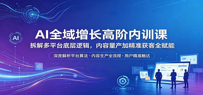 AI全域增长高阶内训课：拆解多平台底层逻辑，内容量产加精准获客全赋能-网创之家
